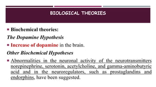 BIOLOGICAL THEORIES
 Biochemical theories:
The Dopamine Hypothesis
 Increase of dopamine in the brain.
Other Biochemical Hypotheses
 Abnormalities in the neuronal activity of the neurotransmitters
norepinephrine, serotonin, acetylcholine, and gamma-aminobutyric
acid and in the neuroregulators, such as prostaglandins and
endorphins, have been suggested.
 