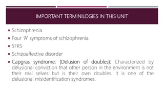 IMPORTANT TERMINILOGIES IN THIS UNIT
 Schizophrenia
 Four “A” symptoms of schizophrenia
 SFRS
 Schizoaffective disorder
 Capgras syndrome: (Delusion of doubles): Characterized by
delusional conviction that other person in the environment is not
their real selves but is their own doubles. It is one of the
delusional misidentification syndromes.
 