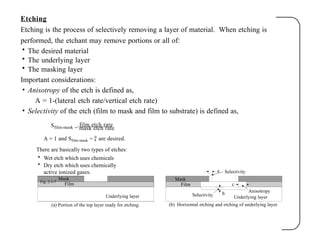 Etching
Etching is the process of selectively removing a layer of material. When etching is
performed, the etchant may remove portions or all of:
• The desired material
• The underlying layer
• The masking layer
Important considerations:
• Anisotropy of the etch is defined as,
A = 1-(lateral etch rate/vertical etch rate)
• Selectivity of the etch (film to mask and film to substrate) is defined as,
Sfilm-mask =
film etch rate
mask etch rate
Mask
Film
b
a
c
Mask
Film
Underlying layer
(a) Portion of the top layer ready for etching. (b) Horizontal etching and etching of underlying layer.
A = 1 and Sfilm-mask =  are desired.
There are basically two types of etches:
• Wet etch which uses chemicals
• Dry etch which uses chemically
active ionized gases.
Fig. 2.1-7
Selectivity
Anisotropy
Underlying layer
Selectivity
 