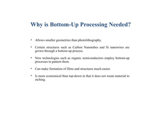  Allows smaller geometries than photolithography.
 Certain structures such as Carbon Nanotubes and Si nanowires are
grown through a bottom-up process.
 New technologies such as organic semiconductors employ bottom-up
processes to pattern them.
 Can make formation of films and structures much easier.
 Is more economical than top-down in that it does not waste material to
etching.
Why is Bottom-Up Processing Needed?
 