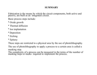 SUMMARY
Fabrication is the means by which the circuit components, both active and
passive, are built as an integrated circuit.
Basic process steps include:
• Oxide growth
• Thermal diffusion
• Ion implantation
• Deposition
• Etching
• Epitaxy
These steps are restricted to a physical area by the use of photolithography.
The use of photolithography to apply a process to a certain area is called a
masking step.
The complexity of a process can be measured in the terms of the number of
masking steps or masks required to implement the process.
 