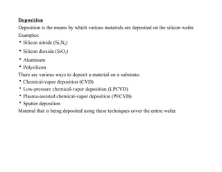 Deposition
Deposition is the means by which various materials are deposited on the silicon wafer.
Examples:
• Silicon nitride (Si3N4)
• Silicon dioxide (SiO2)
• Aluminum
• Polysilicon
There are various ways to deposit a material on a substrate:
• Chemical-vapor deposition (CVD)
• Low-pressure chemical-vapor deposition (LPCVD)
• Plasma-assisted chemical-vapor deposition (PECVD)
• Sputter deposition
Material that is being deposited using these techniques cover the entire wafer.
 