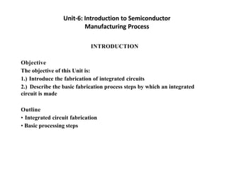 Unit-6: Introduction to Semiconductor
Manufacturing Process
INTRODUCTION
Objective
The objective of this Unit is:
1.) Introduce the fabrication of integrated circuits
2.) Describe the basic fabrication process steps by which an integrated
circuit is made
Outline
• Integrated circuit fabrication
• Basic processing steps
 
