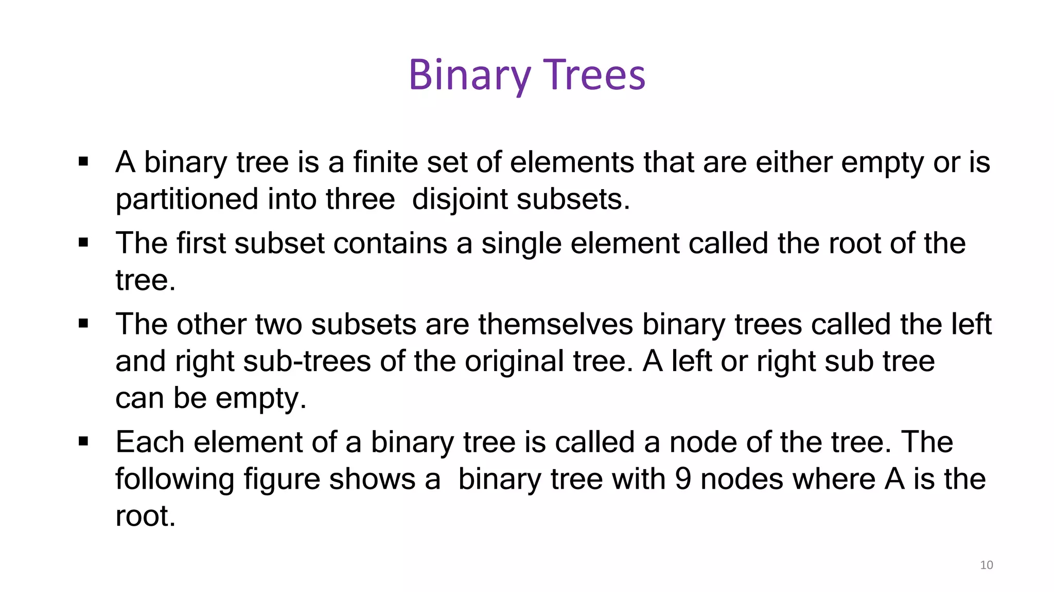 Binary Trees
 A binary tree is a finite set of elements that are either empty or is
partitioned into three disjoint subsets.
 The first subset contains a single element called the root of the
tree.
 The other two subsets are themselves binary trees called the left
and right sub-trees of the original tree. A left or right sub tree
can be empty.
 Each element of a binary tree is called a node of the tree. The
following figure shows a binary tree with 9 nodes where A is the
root.
10
 