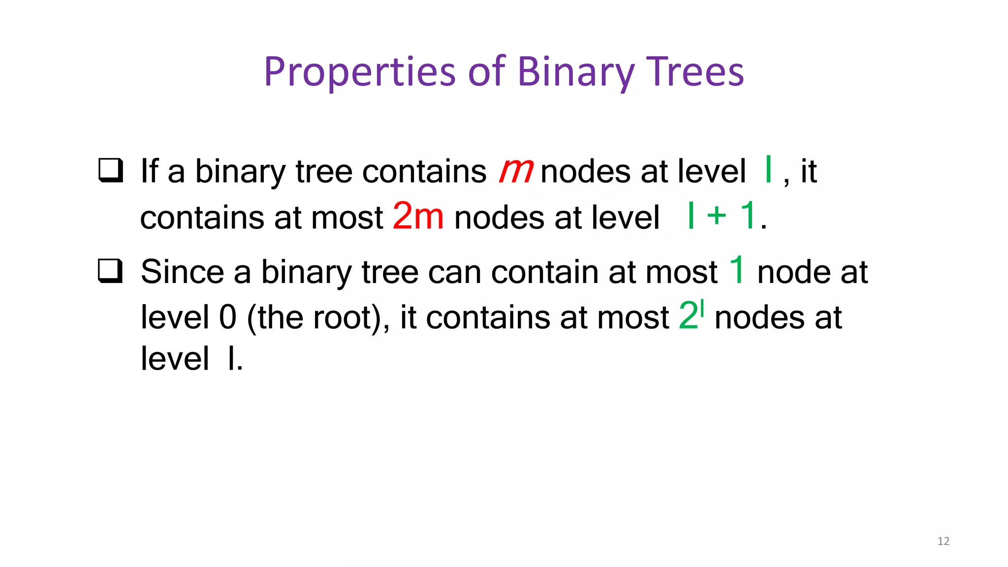 Properties of Binary Trees
 If a binary tree contains m nodes at level l , it
contains at most 2m nodes at level l + 1.
 Since a binary tree can contain at most 1 node at
level 0 (the root), it contains at most 2l nodes at
level l.
12
 