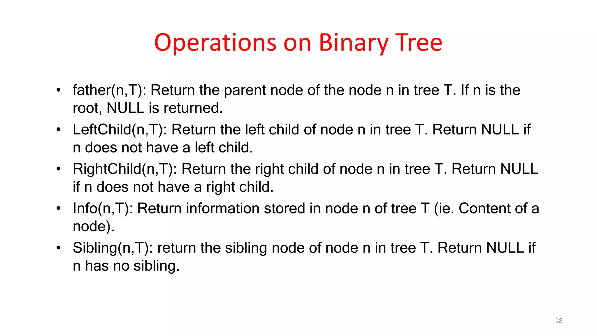 Operations on Binary Tree
• father(n,T): Return the parent node of the node n in tree T. If n is the
root, NULL is returned.
• LeftChild(n,T): Return the left child of node n in tree T. Return NULL if
n does not have a left child.
• RightChild(n,T): Return the right child of node n in tree T. Return NULL
if n does not have a right child.
• Info(n,T): Return information stored in node n of tree T (ie. Content of a
node).
• Sibling(n,T): return the sibling node of node n in tree T. Return NULL if
n has no sibling.
18
 
