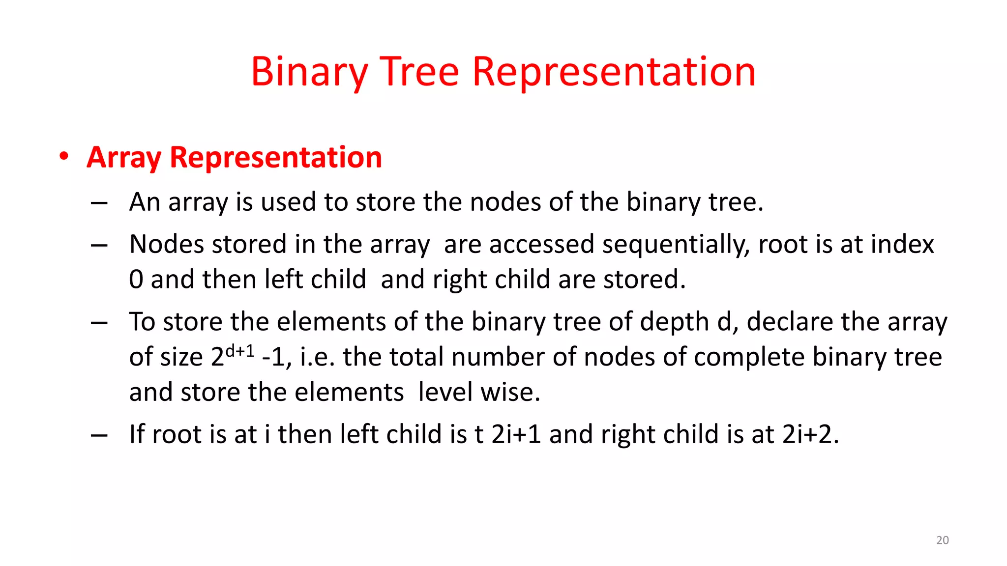Binary Tree Representation
• Array Representation
– An array is used to store the nodes of the binary tree.
– Nodes stored in the array are accessed sequentially, root is at index
0 and then left child and right child are stored.
– To store the elements of the binary tree of depth d, declare the array
of size 2d+1 -1, i.e. the total number of nodes of complete binary tree
and store the elements level wise.
– If root is at i then left child is t 2i+1 and right child is at 2i+2.
20
 