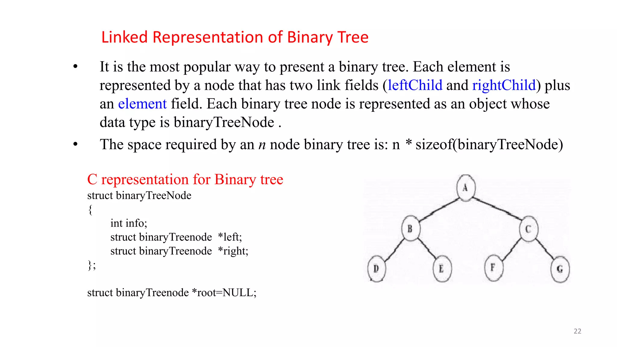 Linked Representation of Binary Tree
• It is the most popular way to present a binary tree. Each element is
represented by a node that has two link fields (leftChild and rightChild) plus
an element field. Each binary tree node is represented as an object whose
data type is binaryTreeNode .
• The space required by an n node binary tree is: n * sizeof(binaryTreeNode)
C representation for Binary tree
struct binaryTreeNode
{
int info;
struct binaryTreenode *left;
struct binaryTreenode *right;
};
struct binaryTreenode *root=NULL;
22
 