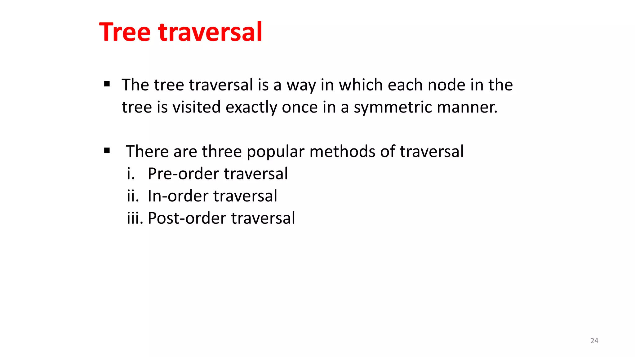  The tree traversal is a way in which each node in the
tree is visited exactly once in a symmetric manner.
 There are three popular methods of traversal
i. Pre-order traversal
ii. In-order traversal
iii. Post-order traversal
Tree traversal
24
 