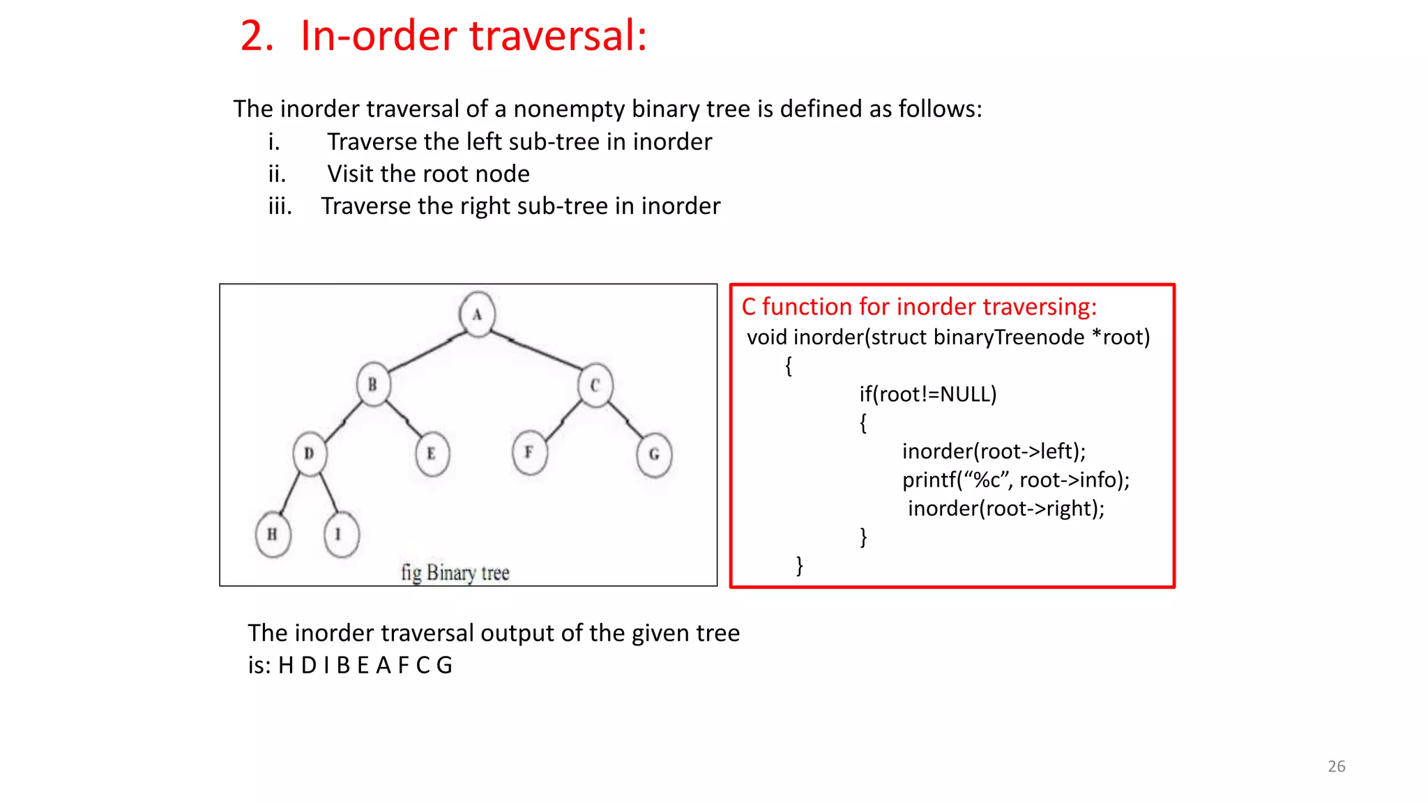 The inorder traversal of a nonempty binary tree is defined as follows:
i. Traverse the left sub-tree in inorder
ii. Visit the root node
iii. Traverse the right sub-tree in inorder
The inorder traversal output of the given tree
is: H D I B E A F C G
C function for inorder traversing:
void inorder(struct binaryTreenode *root)
{
if(root!=NULL)
{
inorder(root->left);
printf(“%c”, root->info);
inorder(root->right);
}
}
2. In-order traversal:
26
 