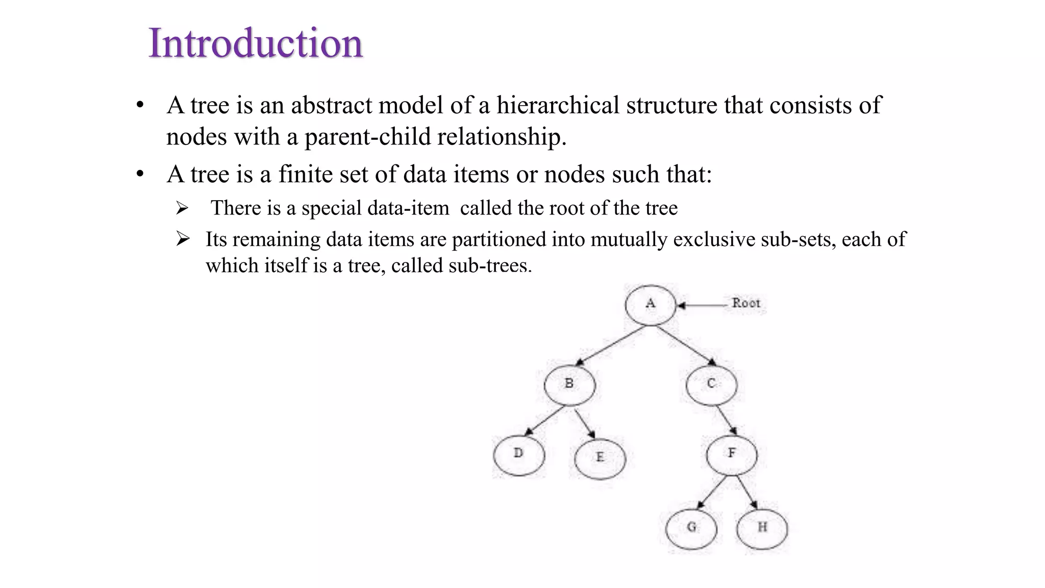 Introduction
• A tree is an abstract model of a hierarchical structure that consists of
nodes with a parent-child relationship.
• A tree is a finite set of data items or nodes such that:
 There is a special data-item called the root of the tree
 Its remaining data items are partitioned into mutually exclusive sub-sets, each of
which itself is a tree, called sub-trees.
 