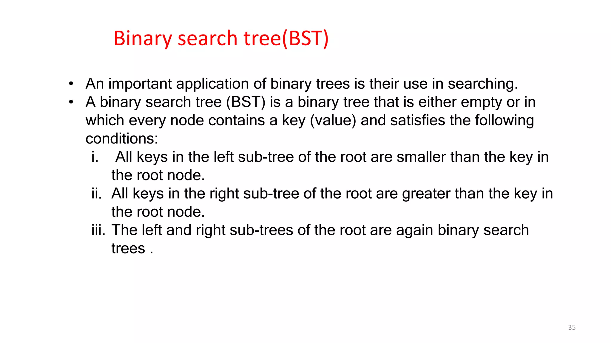 • An important application of binary trees is their use in searching.
• A binary search tree (BST) is a binary tree that is either empty or in
which every node contains a key (value) and satisfies the following
conditions:
i. All keys in the left sub-tree of the root are smaller than the key in
the root node.
ii. All keys in the right sub-tree of the root are greater than the key in
the root node.
iii. The left and right sub-trees of the root are again binary search
trees .
Binary search tree(BST)
35
 