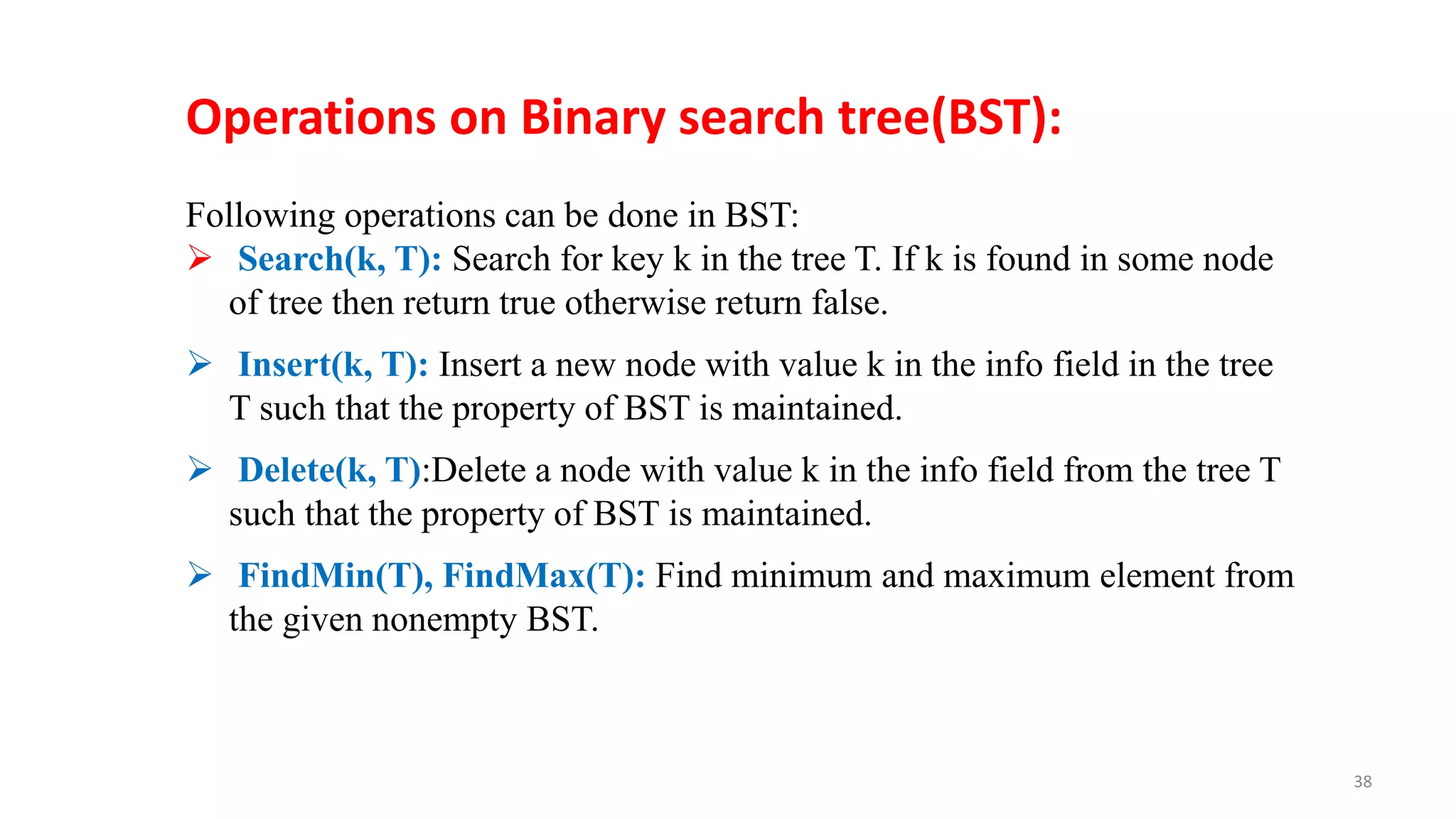 Following operations can be done in BST:
 Search(k, T): Search for key k in the tree T. If k is found in some node
of tree then return true otherwise return false.
 Insert(k, T): Insert a new node with value k in the info field in the tree
T such that the property of BST is maintained.
 Delete(k, T):Delete a node with value k in the info field from the tree T
such that the property of BST is maintained.
 FindMin(T), FindMax(T): Find minimum and maximum element from
the given nonempty BST.
Operations on Binary search tree(BST):
38
 