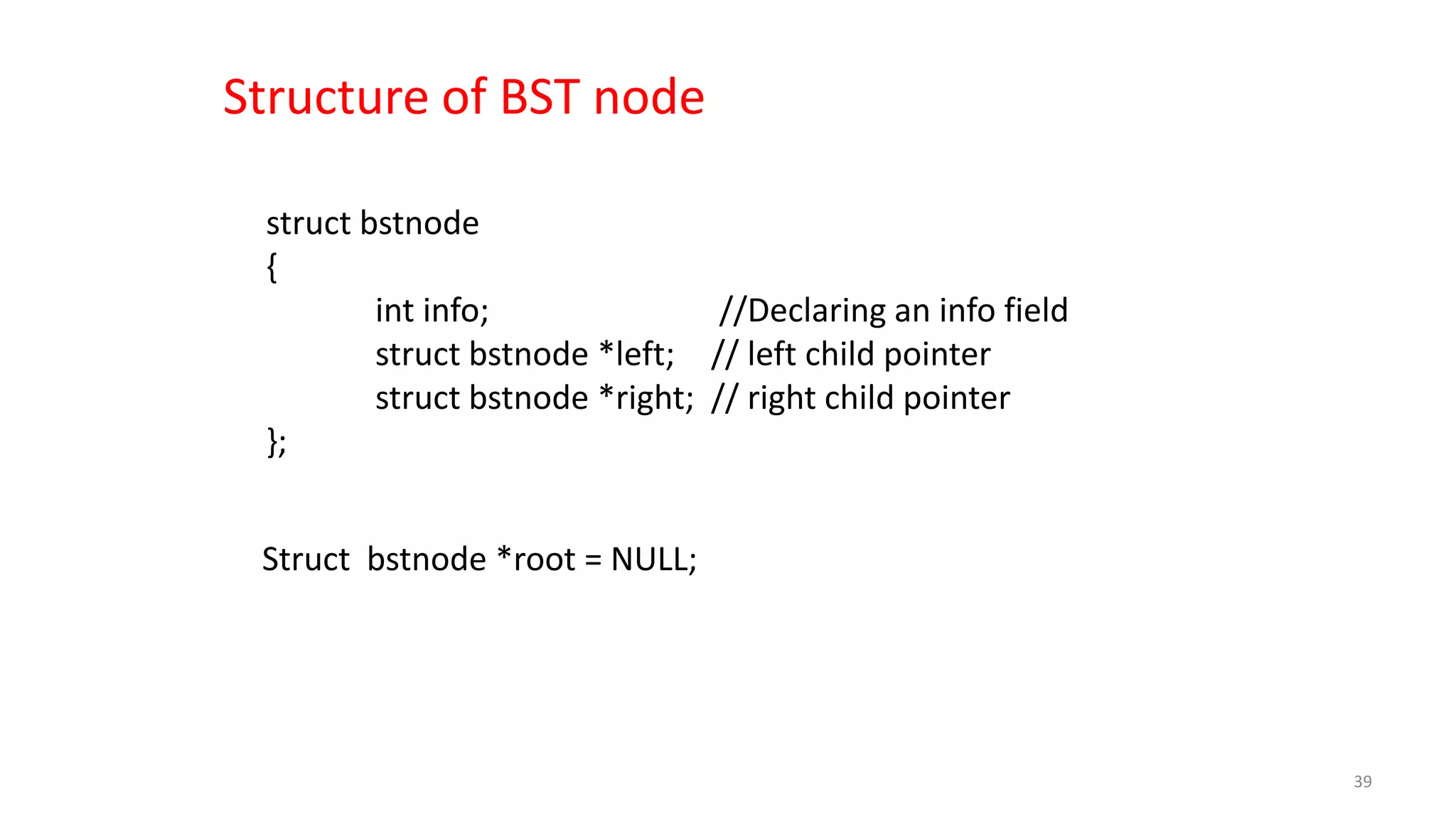struct bstnode
{
int info; //Declaring an info field
struct bstnode *left; // left child pointer
struct bstnode *right; // right child pointer
};
Structure of BST node
Struct bstnode *root = NULL;
39
 