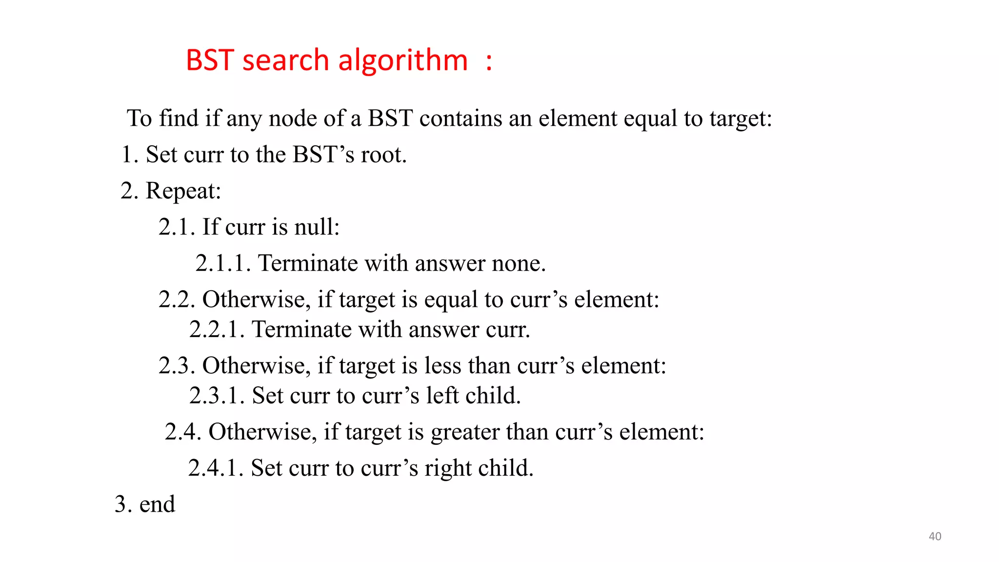 To find if any node of a BST contains an element equal to target:
1. Set curr to the BST’s root.
2. Repeat:
2.1. If curr is null:
2.1.1. Terminate with answer none.
2.2. Otherwise, if target is equal to curr’s element:
2.2.1. Terminate with answer curr.
2.3. Otherwise, if target is less than curr’s element:
2.3.1. Set curr to curr’s left child.
2.4. Otherwise, if target is greater than curr’s element:
2.4.1. Set curr to curr’s right child.
3. end
BST search algorithm :
40
 