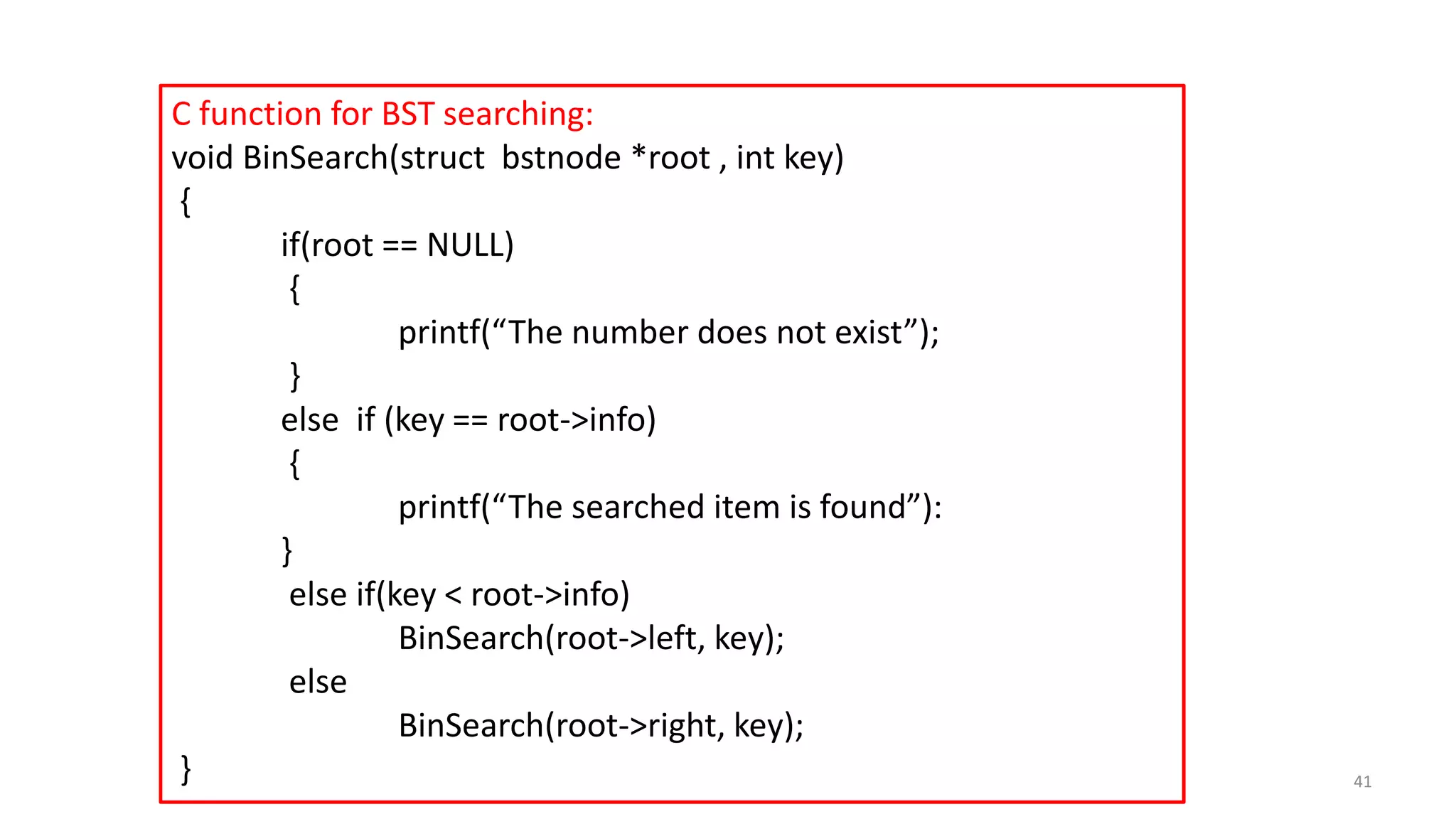 C function for BST searching:
void BinSearch(struct bstnode *root , int key)
{
if(root == NULL)
{
printf(“The number does not exist”);
}
else if (key == root->info)
{
printf(“The searched item is found”):
}
else if(key < root->info)
BinSearch(root->left, key);
else
BinSearch(root->right, key);
} 41
 
