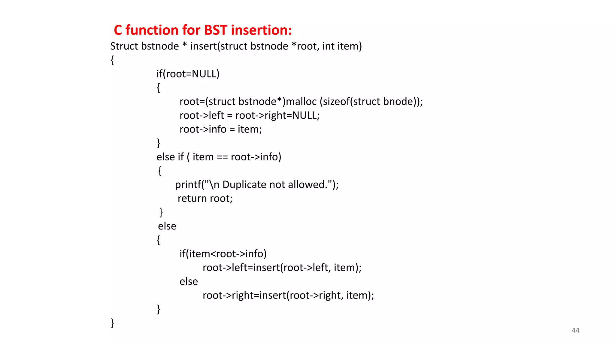 C function for BST insertion:
Struct bstnode * insert(struct bstnode *root, int item)
{
if(root=NULL)
{
root=(struct bstnode*)malloc (sizeof(struct bnode));
root->left = root->right=NULL;
root->info = item;
}
else if ( item == root->info)
{
printf("n Duplicate not allowed.");
return root;
}
else
{
if(item<root->info)
root->left=insert(root->left, item);
else
root->right=insert(root->right, item);
}
}
44
 