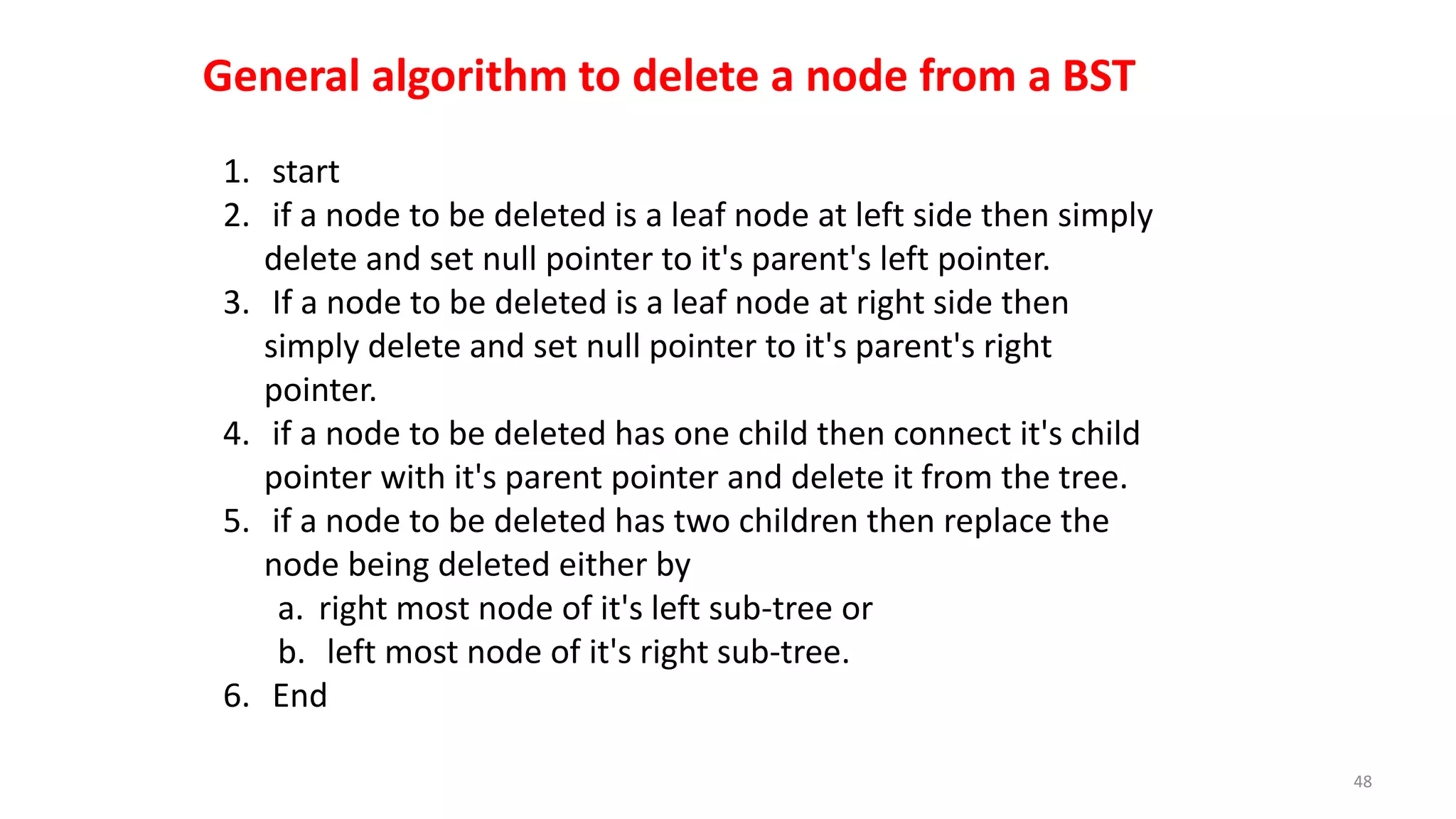 1. start
2. if a node to be deleted is a leaf node at left side then simply
delete and set null pointer to it's parent's left pointer.
3. If a node to be deleted is a leaf node at right side then
simply delete and set null pointer to it's parent's right
pointer.
4. if a node to be deleted has one child then connect it's child
pointer with it's parent pointer and delete it from the tree.
5. if a node to be deleted has two children then replace the
node being deleted either by
a. right most node of it's left sub-tree or
b. left most node of it's right sub-tree.
6. End
48
General algorithm to delete a node from a BST
 