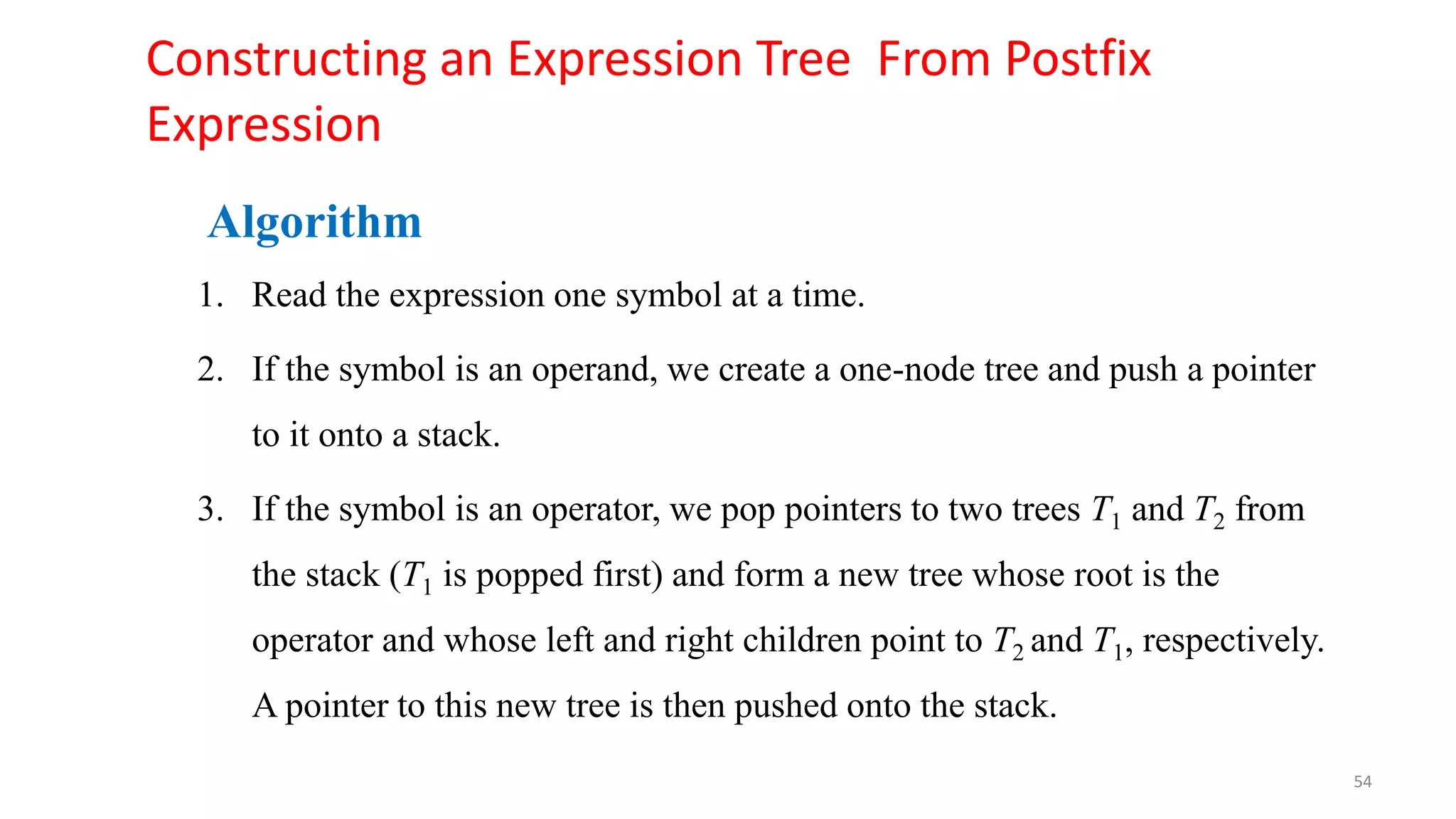 Constructing an Expression Tree From Postfix
Expression
Algorithm
1. Read the expression one symbol at a time.
2. If the symbol is an operand, we create a one-node tree and push a pointer
to it onto a stack.
3. If the symbol is an operator, we pop pointers to two trees T1 and T2 from
the stack (T1 is popped first) and form a new tree whose root is the
operator and whose left and right children point to T2 and T1, respectively.
A pointer to this new tree is then pushed onto the stack.
54
 
