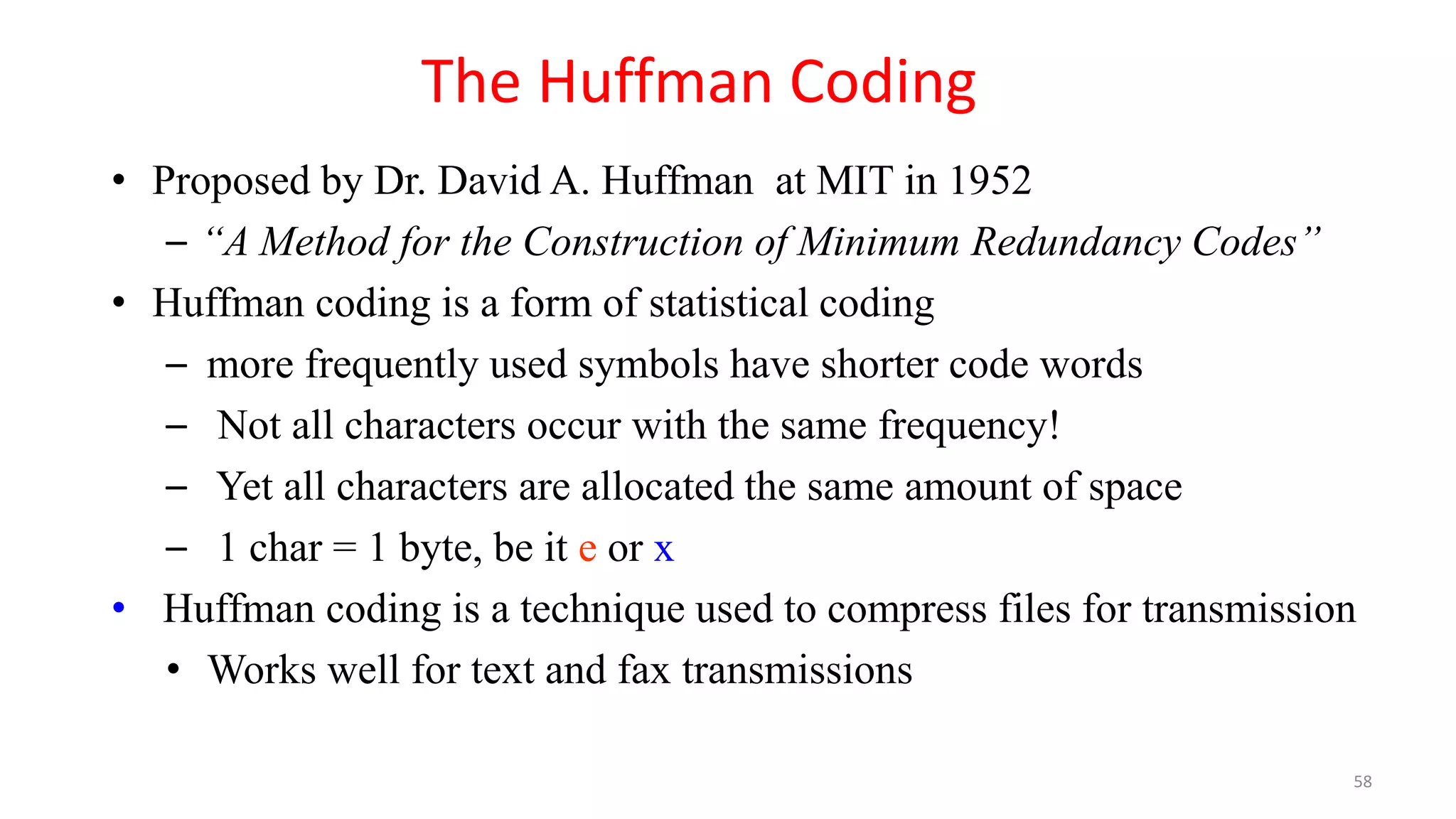 • Proposed by Dr. David A. Huffman at MIT in 1952
– “A Method for the Construction of Minimum Redundancy Codes”
• Huffman coding is a form of statistical coding
– more frequently used symbols have shorter code words
– Not all characters occur with the same frequency!
– Yet all characters are allocated the same amount of space
– 1 char = 1 byte, be it e or x
• Huffman coding is a technique used to compress files for transmission
• Works well for text and fax transmissions
The Huffman Coding
58
 