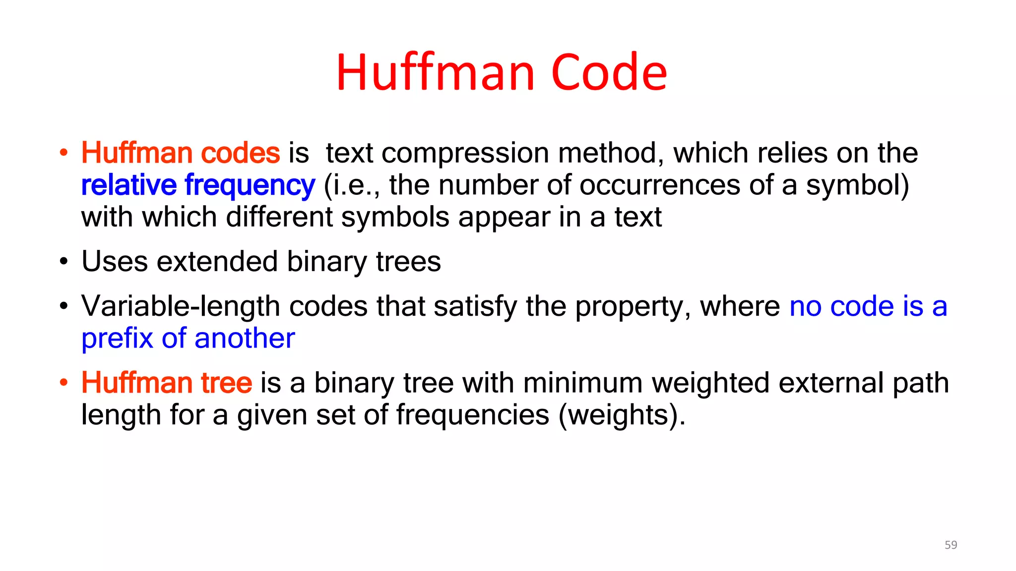 • Huffman codes is text compression method, which relies on the
relative frequency (i.e., the number of occurrences of a symbol)
with which different symbols appear in a text
• Uses extended binary trees
• Variable-length codes that satisfy the property, where no code is a
prefix of another
• Huffman tree is a binary tree with minimum weighted external path
length for a given set of frequencies (weights).
59
Huffman Code
 