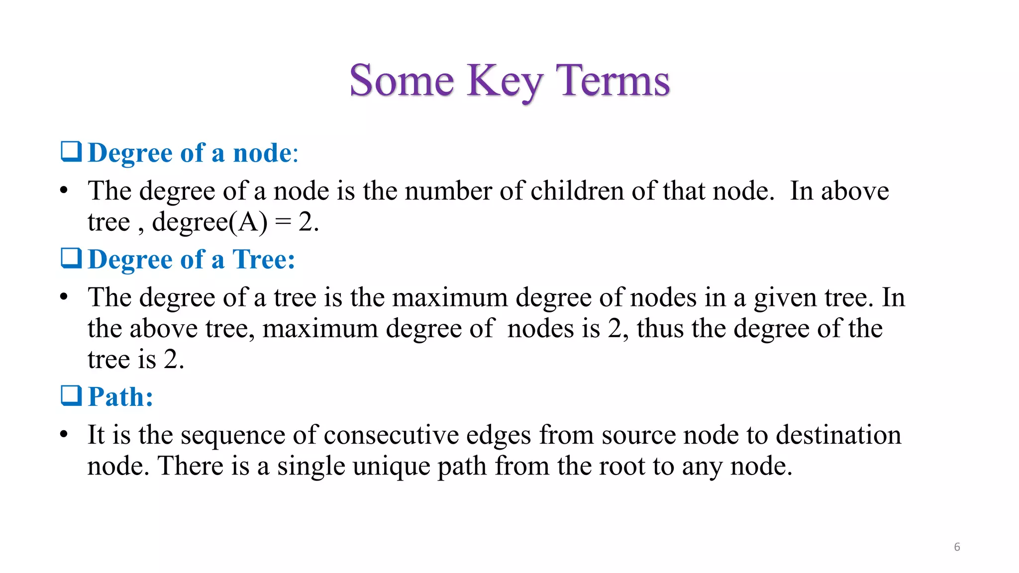 Some Key Terms
Degree of a node:
• The degree of a node is the number of children of that node. In above
tree , degree(A) = 2.
Degree of a Tree:
• The degree of a tree is the maximum degree of nodes in a given tree. In
the above tree, maximum degree of nodes is 2, thus the degree of the
tree is 2.
Path:
• It is the sequence of consecutive edges from source node to destination
node. There is a single unique path from the root to any node.
6
 