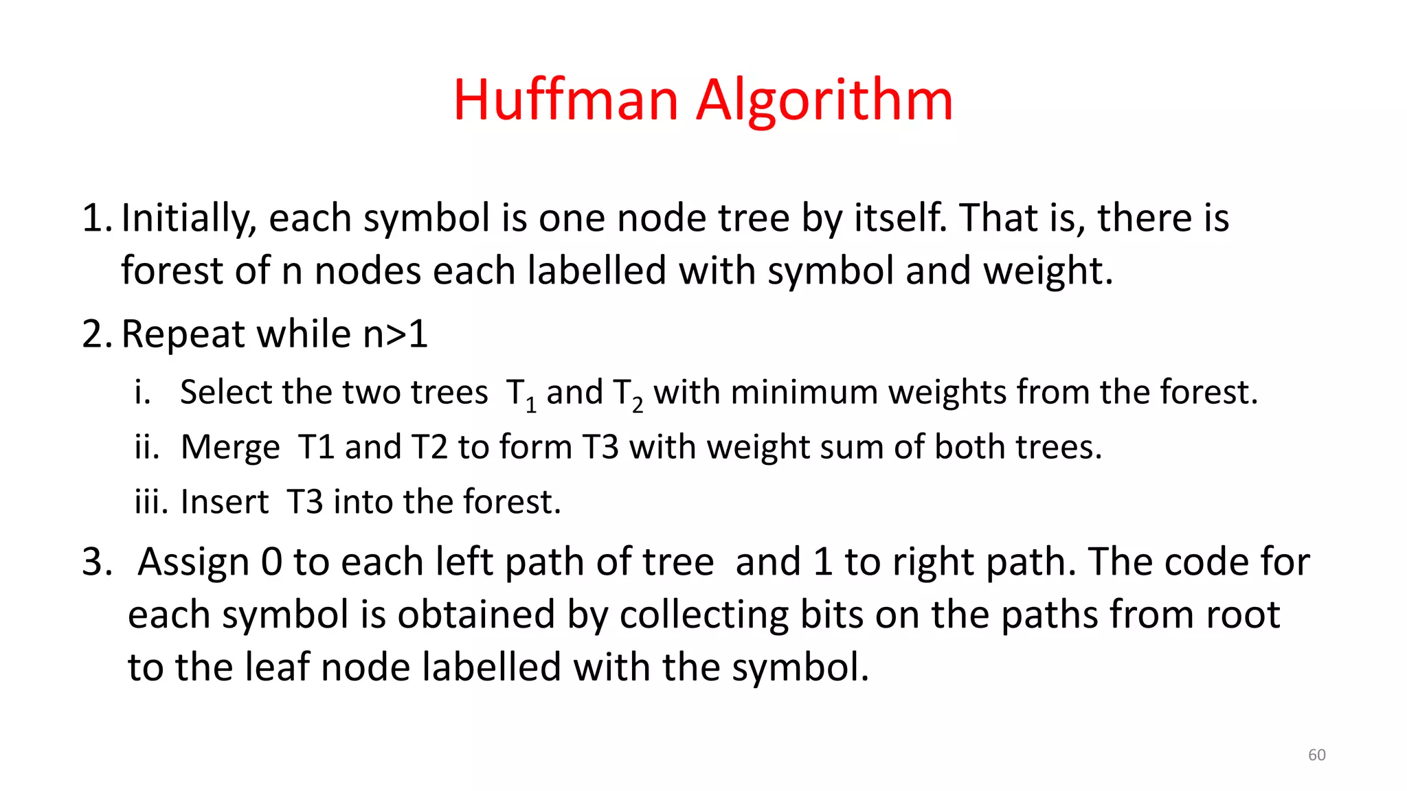 Huffman Algorithm
1.Initially, each symbol is one node tree by itself. That is, there is
forest of n nodes each labelled with symbol and weight.
2.Repeat while n>1
i. Select the two trees T1 and T2 with minimum weights from the forest.
ii. Merge T1 and T2 to form T3 with weight sum of both trees.
iii. Insert T3 into the forest.
3. Assign 0 to each left path of tree and 1 to right path. The code for
each symbol is obtained by collecting bits on the paths from root
to the leaf node labelled with the symbol.
60
 