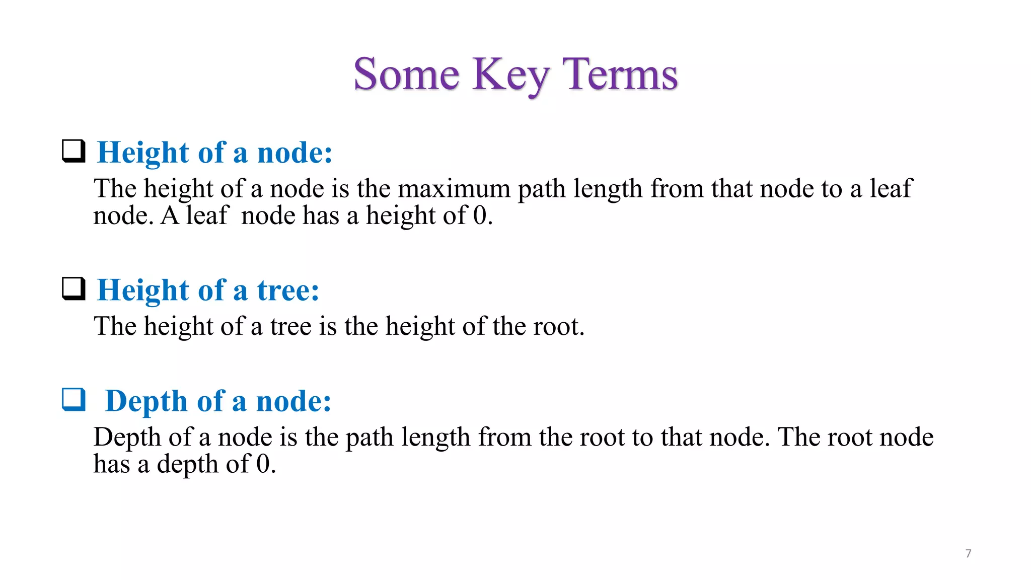 Some Key Terms
 Height of a node:
The height of a node is the maximum path length from that node to a leaf
node. A leaf node has a height of 0.
 Height of a tree:
The height of a tree is the height of the root.
 Depth of a node:
Depth of a node is the path length from the root to that node. The root node
has a depth of 0.
7
 