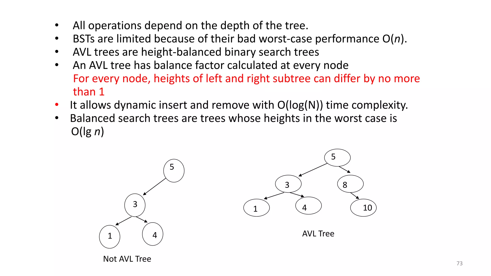 5
3 8
1 4 10
AVL Tree
5
3
1 4
Not AVL Tree
• All operations depend on the depth of the tree.
• BSTs are limited because of their bad worst-case performance O(n).
• AVL trees are height-balanced binary search trees
• An AVL tree has balance factor calculated at every node
For every node, heights of left and right subtree can differ by no more
than 1
• It allows dynamic insert and remove with O(log(N)) time complexity.
• Balanced search trees are trees whose heights in the worst case is
O(lg n)
73
 