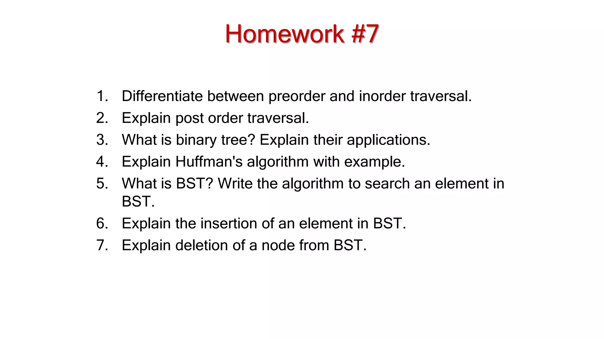 Homework #7
1. Differentiate between preorder and inorder traversal.
2. Explain post order traversal.
3. What is binary tree? Explain their applications.
4. Explain Huffman's algorithm with example.
5. What is BST? Write the algorithm to search an element in
BST.
6. Explain the insertion of an element in BST.
7. Explain deletion of a node from BST.
 