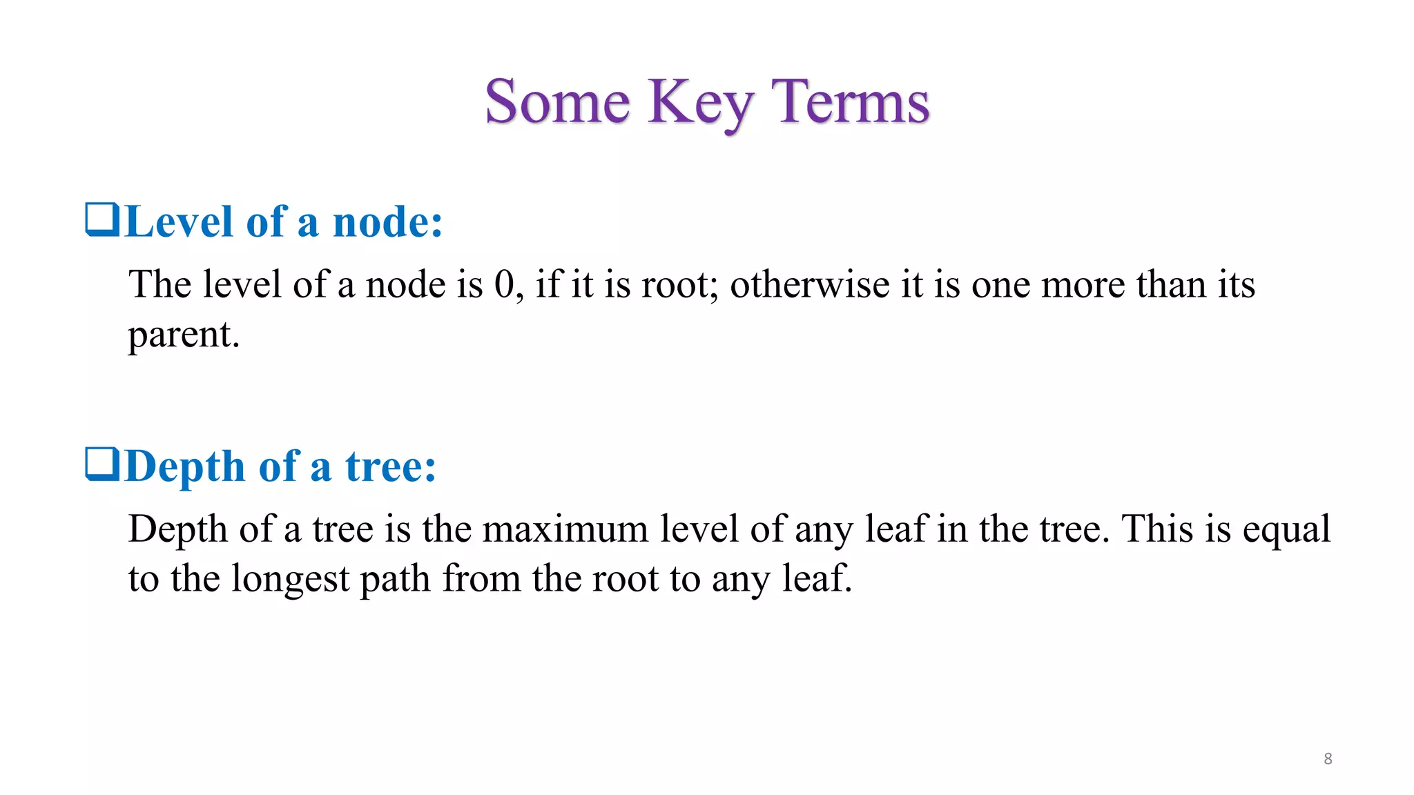Some Key Terms
Level of a node:
The level of a node is 0, if it is root; otherwise it is one more than its
parent.
Depth of a tree:
Depth of a tree is the maximum level of any leaf in the tree. This is equal
to the longest path from the root to any leaf.
8
 