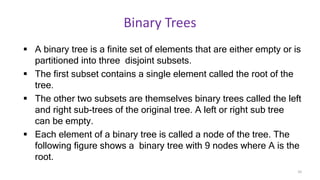 Binary Trees
 A binary tree is a finite set of elements that are either empty or is
partitioned into three disjoint subsets.
 The first subset contains a single element called the root of the
tree.
 The other two subsets are themselves binary trees called the left
and right sub-trees of the original tree. A left or right sub tree
can be empty.
 Each element of a binary tree is called a node of the tree. The
following figure shows a binary tree with 9 nodes where A is the
root.
10
 