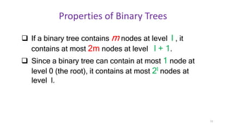 Properties of Binary Trees
 If a binary tree contains m nodes at level l , it
contains at most 2m nodes at level l + 1.
 Since a binary tree can contain at most 1 node at
level 0 (the root), it contains at most 2l nodes at
level l.
12
 