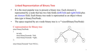 Linked Representation of Binary Tree
• It is the most popular way to present a binary tree. Each element is
represented by a node that has two link fields (leftChild and rightChild) plus
an element field. Each binary tree node is represented as an object whose
data type is binaryTreeNode .
• The space required by an n node binary tree is: n * sizeof(binaryTreeNode)
C representation for Binary tree
struct binaryTreeNode
{
int info;
struct binaryTreenode *left;
struct binaryTreenode *right;
};
struct binaryTreenode *root=NULL;
22
 