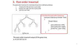 3. Post-order traversal:
The post-order traversal of a nonempty binary tree is defined as follows:
i. Traverse the left sub-tree in post-order
ii. Traverse the right sub-tree in post-order
iii. Visit the root node
C function for post-order traversing:
void post-order(struct bnode *root)
{
if(root!=NULL)
{
post-order(root->left);
post-order(root->right);
printf(“%c”, root->info);
}
}
The post-order traversal output of the given tree
is: H I D E B F G C A
27
 