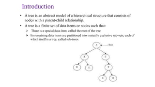Introduction
• A tree is an abstract model of a hierarchical structure that consists of
nodes with a parent-child relationship.
• A tree is a finite set of data items or nodes such that:
 There is a special data-item called the root of the tree
 Its remaining data items are partitioned into mutually exclusive sub-sets, each of
which itself is a tree, called sub-trees.
 