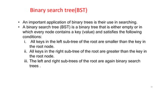 • An important application of binary trees is their use in searching.
• A binary search tree (BST) is a binary tree that is either empty or in
which every node contains a key (value) and satisfies the following
conditions:
i. All keys in the left sub-tree of the root are smaller than the key in
the root node.
ii. All keys in the right sub-tree of the root are greater than the key in
the root node.
iii. The left and right sub-trees of the root are again binary search
trees .
Binary search tree(BST)
35
 