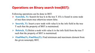 Following operations can be done in BST:
 Search(k, T): Search for key k in the tree T. If k is found in some node
of tree then return true otherwise return false.
 Insert(k, T): Insert a new node with value k in the info field in the tree
T such that the property of BST is maintained.
 Delete(k, T):Delete a node with value k in the info field from the tree T
such that the property of BST is maintained.
 FindMin(T), FindMax(T): Find minimum and maximum element from
the given nonempty BST.
Operations on Binary search tree(BST):
38
 