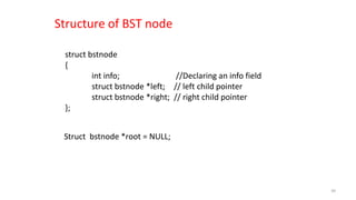 struct bstnode
{
int info; //Declaring an info field
struct bstnode *left; // left child pointer
struct bstnode *right; // right child pointer
};
Structure of BST node
Struct bstnode *root = NULL;
39
 