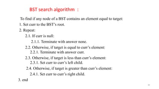 To find if any node of a BST contains an element equal to target:
1. Set curr to the BST’s root.
2. Repeat:
2.1. If curr is null:
2.1.1. Terminate with answer none.
2.2. Otherwise, if target is equal to curr’s element:
2.2.1. Terminate with answer curr.
2.3. Otherwise, if target is less than curr’s element:
2.3.1. Set curr to curr’s left child.
2.4. Otherwise, if target is greater than curr’s element:
2.4.1. Set curr to curr’s right child.
3. end
BST search algorithm :
40
 