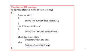 C function for BST searching:
void BinSearch(struct bstnode *root , int key)
{
if(root == NULL)
{
printf(“The number does not exist”);
}
else if (key == root->info)
{
printf(“The searched item is found”):
}
else if(key < root->info)
BinSearch(root->left, key);
else
BinSearch(root->right, key);
} 41
 