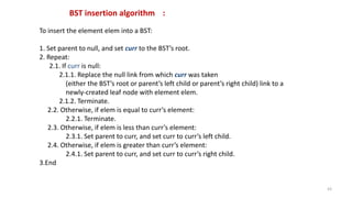 To insert the element elem into a BST:
1. Set parent to null, and set curr to the BST’s root.
2. Repeat:
2.1. If curr is null:
2.1.1. Replace the null link from which curr was taken
(either the BST’s root or parent’s left child or parent’s right child) link to a
newly-created leaf node with element elem.
2.1.2. Terminate.
2.2. Otherwise, if elem is equal to curr’s element:
2.2.1. Terminate.
2.3. Otherwise, if elem is less than curr’s element:
2.3.1. Set parent to curr, and set curr to curr’s left child.
2.4. Otherwise, if elem is greater than curr’s element:
2.4.1. Set parent to curr, and set curr to curr’s right child.
3.End
BST insertion algorithm :
43
 