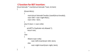 C function for BST insertion:
Struct bstnode * insert(struct bstnode *root, int item)
{
if(root=NULL)
{
root=(struct bstnode*)malloc (sizeof(struct bnode));
root->left = root->right=NULL;
root->info = item;
}
else if ( item == root->info)
{
printf("n Duplicate not allowed.");
return root;
}
else
{
if(item<root->info)
root->left=insert(root->left, item);
else
root->right=insert(root->right, item);
}
}
44
 