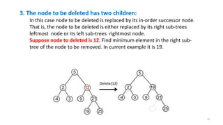 3. The node to be deleted has two children:
In this case node to be deleted is replaced by its in-order successor node.
That is, the node to be deleted is either replaced by its right sub-trees
leftmost node or its left sub-trees rightmost node.
Suppose node to deleted is 12. Find minimum element in the right sub-
tree of the node to be removed. In current example it is 19.
Delete(12)
47
 