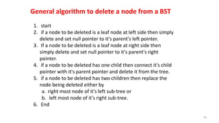 1. start
2. if a node to be deleted is a leaf node at left side then simply
delete and set null pointer to it's parent's left pointer.
3. If a node to be deleted is a leaf node at right side then
simply delete and set null pointer to it's parent's right
pointer.
4. if a node to be deleted has one child then connect it's child
pointer with it's parent pointer and delete it from the tree.
5. if a node to be deleted has two children then replace the
node being deleted either by
a. right most node of it's left sub-tree or
b. left most node of it's right sub-tree.
6. End
48
General algorithm to delete a node from a BST
 