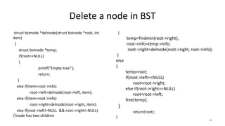 Delete a node in BST
struct bstnode *delnode(struct bstnode *root, int
item)
{
struct bstnode *temp;
if(root==NULL)
{
printf(“Empty tree”);
return;
}
else if(item<root->info)
root->left=delnode(root->left, item);
else if(item>root->info)
root->right=delnode(root->right, item);
else if(root->left!=NULL && root->right!=NULL)
//node has two children
{
temp=findmin(root->right);
root->info=temp->info;
root->right=delnode(root->right, root->info);
}
else
{
temp=root;
if(root->left==NULL)
root=root->right;
else if(root->right==NULL)
root=root->left;
free(temp);
}
return(root);
}
49
 