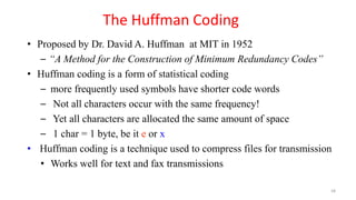 • Proposed by Dr. David A. Huffman at MIT in 1952
– “A Method for the Construction of Minimum Redundancy Codes”
• Huffman coding is a form of statistical coding
– more frequently used symbols have shorter code words
– Not all characters occur with the same frequency!
– Yet all characters are allocated the same amount of space
– 1 char = 1 byte, be it e or x
• Huffman coding is a technique used to compress files for transmission
• Works well for text and fax transmissions
The Huffman Coding
58
 