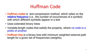 • Huffman codes is text compression method, which relies on the
relative frequency (i.e., the number of occurrences of a symbol)
with which different symbols appear in a text
• Uses extended binary trees
• Variable-length codes that satisfy the property, where no code is a
prefix of another
• Huffman tree is a binary tree with minimum weighted external path
length for a given set of frequencies (weights).
59
Huffman Code
 