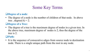Some Key Terms
Degree of a node:
• The degree of a node is the number of children of that node. In above
tree , degree(A) = 2.
Degree of a Tree:
• The degree of a tree is the maximum degree of nodes in a given tree. In
the above tree, maximum degree of nodes is 2, thus the degree of the
tree is 2.
Path:
• It is the sequence of consecutive edges from source node to destination
node. There is a single unique path from the root to any node.
6
 