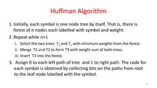 Huffman Algorithm
1.Initially, each symbol is one node tree by itself. That is, there is
forest of n nodes each labelled with symbol and weight.
2.Repeat while n>1
i. Select the two trees T1 and T2 with minimum weights from the forest.
ii. Merge T1 and T2 to form T3 with weight sum of both trees.
iii. Insert T3 into the forest.
3. Assign 0 to each left path of tree and 1 to right path. The code for
each symbol is obtained by collecting bits on the paths from root
to the leaf node labelled with the symbol.
60
 